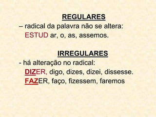 REGULARES
– radical da palavra não se altera:
ESTUD ar, o, as, assemos.
IRREGULARES
- há alteração no radical:
DIZER, digo, dizes, dizei, dissesse.
FAZER, faço, fizessem, faremos
 