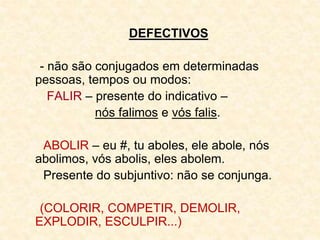 DEFECTIVOS
- não são conjugados em determinadas
pessoas, tempos ou modos:
FALIR – presente do indicativo –
nós falimos e vós falis.
ABOLIR – eu #, tu aboles, ele abole, nós
abolimos, vós abolis, eles abolem.
Presente do subjuntivo: não se conjunga.
(COLORIR, COMPETIR, DEMOLIR,
EXPLODIR, ESCULPIR...)
 