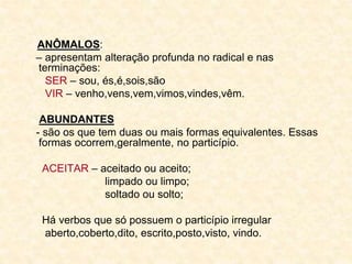 ANÔMALOS:
– apresentam alteração profunda no radical e nas
terminações:
SER – sou, és,é,sois,são
VIR – venho,vens,vem,vimos,vindes,vêm.
ABUNDANTES
- são os que tem duas ou mais formas equivalentes. Essas
formas ocorrem,geralmente, no particípio.
ACEITAR – aceitado ou aceito;
limpado ou limpo;
soltado ou solto;
Há verbos que só possuem o particípio irregular
aberto,coberto,dito, escrito,posto,visto, vindo.
 