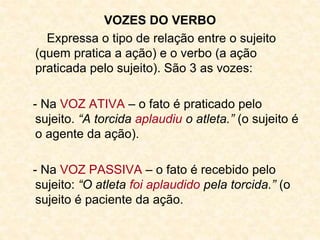 VOZES DO VERBO
Expressa o tipo de relação entre o sujeito
(quem pratica a ação) e o verbo (a ação
praticada pelo sujeito). São 3 as vozes:
- Na VOZ ATIVA – o fato é praticado pelo
sujeito. “A torcida aplaudiu o atleta.” (o sujeito é
o agente da ação).
- Na VOZ PASSIVA – o fato é recebido pelo
sujeito: “O atleta foi aplaudido pela torcida.” (o
sujeito é paciente da ação.
 