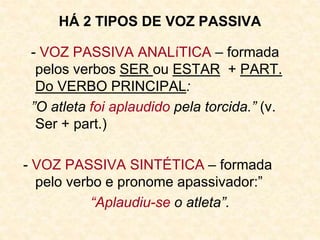 HÁ 2 TIPOS DE VOZ PASSIVA
- VOZ PASSIVA ANALíTICA – formada
pelos verbos SER ou ESTAR + PART.
Do VERBO PRINCIPAL:
”O atleta foi aplaudido pela torcida.” (v.
Ser + part.)
- VOZ PASSIVA SINTÉTICA – formada
pelo verbo e pronome apassivador:”
“Aplaudiu-se o atleta”.
 