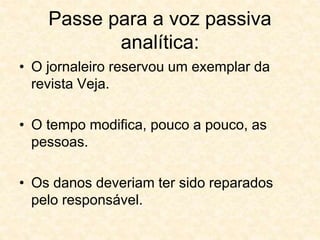 Passe para a voz passiva
analítica:
• O jornaleiro reservou um exemplar da
revista Veja.
• O tempo modifica, pouco a pouco, as
pessoas.
• Os danos deveriam ter sido reparados
pelo responsável.
 