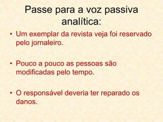 Passe para a voz passiva
analítica:
• Um exemplar da revista veja foi reservado
pelo jornaleiro.
• Pouco a pouco as pessoas são
modificadas pelo tempo.
• O responsável deveria ter reparado os
danos.
 