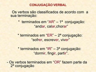 CONJUGAÇÃO VERBAL
Os verbos são classificados de acordo com a
sua terminação:
* terminados em “AR” – 1ª conjugação:
“andar, calar,chorar”
* terminados em “ER” – 2ª conjugação:
“sofrer, escrever, viver”
* terminados em “IR” – 3ª conjugação:
“dormir, fingir, partir”.
- Os verbos terminados em “OR” fazem parte da
2ª conjugação
 