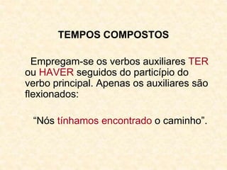 TEMPOS COMPOSTOS
Empregam-se os verbos auxiliares TER
ou HAVER seguidos do particípio do
verbo principal. Apenas os auxiliares são
flexionados:
“Nós tínhamos encontrado o caminho”.
 