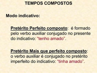 TEMPOS COMPOSTOS
Modo indicativo:
Pretérito Perfeito composto: é formado
pelo verbo auxiliar conjugado no presente
do indicativo: “tenho amado”.
Pretérito Mais que perfeito composto:
o verbo auxiliar é conjugado no pretérito
imperfeito do indicativo: “tinha amado”.
 
