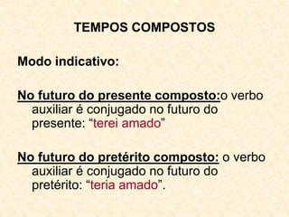 TEMPOS COMPOSTOS
Modo indicativo:
No futuro do presente composto:o verbo
auxiliar é conjugado no futuro do
presente: “terei amado”
No futuro do pretérito composto: o verbo
auxiliar é conjugado no futuro do
pretérito: “teria amado”.
 