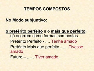 TEMPOS COMPOSTOS
No Modo subjuntivo:
o pretérito perfeito e o mais que perfeito:
só ocorrem como formas compostas.
Pretérito Perfeito - .... Tenha amado
Pretérito Mais que perfeito - .... Tivesse
amado
Futuro – ...... Tiver amado.
 