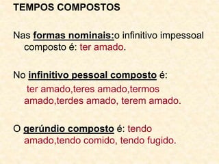 TEMPOS COMPOSTOS
Nas formas nominais:o infinitivo impessoal
composto é: ter amado.
No infinitivo pessoal composto é:
ter amado,teres amado,termos
amado,terdes amado, terem amado.
O gerúndio composto é: tendo
amado,tendo comido, tendo fugido.
 