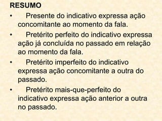 RESUMO
• Presente do indicativo expressa ação
concomitante ao momento da fala.
• Pretérito perfeito do indicativo expressa
ação já concluída no passado em relação
ao momento da fala.
• Pretérito imperfeito do indicativo
expressa ação concomitante a outra do
passado.
• Pretérito mais-que-perfeito do
indicativo expressa ação anterior a outra
no passado.
 