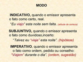 MODO
INDICATIVO, quando o emissor apresenta
o fato como certo, real.
“Eu viajo” esta noite sem falta. (atitude de certeza)
SUBJUNTIVO, quando o emissor apresenta
o fato como duvidoso,incerto:
“Talvez eu “viaje” esta noite”. (hipótese)
IMPERATIVO, quando o emissor apresenta
o fato como ordem, pedido ou conselho:
“Viajem” durante o dia”. (ordem, sugestão)
 
