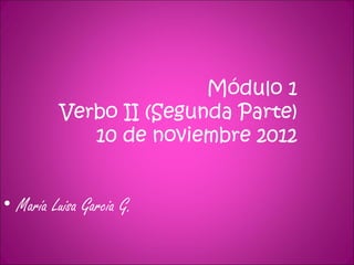 Módulo 1
          Verbo II (Segunda Parte)
             10 de noviembre 2012


• María Luisa Garcia G.
 