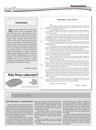 Testemunhos
10


                                                                                                   TESTEMUNHO - Simone e Walmir

                 TESTEMUNHO
                                                                                   O     lá, amados e amadas, eu sou a Simone. Há muito tempo participo do Grupo
                                                                           de Oração da Imaculada Conceição e sempre vinha pedindo a DEUS que me desse um


    Q
                                                                           esposo que fosse amigo e companheiro.
          uerido padre Rafael. Dia 07 de março do                                    No dia 25/10/2009, conheci o Walmir e acreditei que Deus o tinha colocado em
          ano 2011, recebi um diagnóstico muito                            meu caminho, mas continuei vindo sozinha ao grupo de oração e à Missa, pois ele não
 triste, câncer de mama, e agora posso dizer que a                         aceitava o meu convite.
 graça e a bênção de Deus vieram juntas e através                                    Após dois meses de relacionamento, estava cada vez mais apaixonada. Fomos
                                                                           ao casamento de conhecidos dele, quando no caminho de ida, parou o carro e começou
 de uma gravidez. No mesmo dia eu tinha duas                               a me agredir com palavras horríveis. Eu não entendi o que estava acontecendo, pois até
 notícias: câncer e gravidez. Meu sofrimento foi                           então estávamos bem. Foi aí que percebi que Walmir estava completamente embriagado,
 enorme, eu não tinha o chão sob meus pés. Mas                             e muito agressivo, me agrediu fisicamente, inclusive.
 o que é mais importante é a graça de Deus e não o                                   Rezei em voz baixa, pedindo que Deus me livrasse de todo o perigo. Então percebi
                                                                           que ele precisava de ajuda e tive medo de não aguentar, pois já tinha sofrido muito com
 meu sofrimento. Graças a Deus tive uma gravidez                           a bebida do meu pai.
 tranquila, apesar da cirurgia. Hoje meu bebê está                                   O tempo passou e ele cada vez mais agressivo. O Walmir era muito possessivo,
 com 1 ano e 4 meses, ele é lindo e perfeito. Para                         queria me impedir de ir ao Grupo de Oração e também à santa Missa. Mas eu fiquei firme,
 honra e glória de Deus. E eu estou terminando as                          pedia a Deus todos os dias que ele fosse liberto do alcoolismo que o dominava.
                                                                                     Um dia, estávamos na sala e mesmo ele estando embriagado, pedi que me
 sessões de quimioterapia e acredito numa vida                             acompanhasse sem dizer para aonde. Fomos ao Grupo de Oração. A Palavra foi dirigida
 melhor cheia de alegria junto de meu marido e de                          a ele, teve revelações que foram também prá nós. Eu sentia que Deus estava conosco,
 meus dois filhos. Obrigada padre por sua novena                           apesar de o resto daquela semana ter sido horrível.
 perpétua e missa ao Divino Pai Eterno na Igreja                                     Desde o começo, sabia que não seria fácil, mas continuei lutando. Chegava ao
                                                                           grupo de oração pedindo a Deus um milagre e pedia urgência, pois tinha medo de não
 Imaculada, que tanto me consolou e me deu                                 aguentar mais, apesar de amá-lo tanto.
 esperanças. Louvado seja Deus, Divino Pai Eterno e                                  Marcamos o casamento. No dia 22/09/2011, nós nos casamos no civil, pois o
 Nossa Senhora Imaculada da Conceição.                                     Walmir vinha de 1ª união, mesmo sabendo que não poderia ainda casar na Igreja, aceitei
                                                                           essa união porque aprendi a amar o Walmir. Depois de casada, o Walmir continuou
                                                                           bebendo e me agredindo, tanto que uma vez chegou a tirar sangue em mim, fui à delegacia
                                                                           e falei pra mim mesma que seria a última vez.
                                   ( Aparecida - Gama)                               Falei ainda com Deus: Senhor, conforta meu coração, pois é muito difícil viver
                                                                           sem ele. Ficamos separados uma semana, aí liguei pra ele, nos encontramos e prometeu
                                                                           que iria mudar. Era muito difícil acreditar em mais uma promessa. Então o convidei para
                                                                           irmos ao Grupo de Oração da Imaculada! Nós fomos, e posso dizer que a partir do dia

   Nâo ficou sabendo?
                                                                           21/03/2012 meu marido é outro homem, foi um milagre de Deus, pois ele nunca mais
                                                                           bebeu. Eu só tenho a agradecer, Deus fez e faz maravilhas na vida daquele que crê. Agora
                                                                           a nossa vida é outra.
                        Talvez você não estava na rádio certa
                                                                           	         Agradeço a todos do Grupo de Oração da Renovação Carismática que me
                                                 Notícia                   ajudaram a estar aqui hoje dando este testemunho de superação. Eu e meu esposo
                                                música                     amamos muito vocês. Agora eu sei que ele foi um presente de Deus.
                                            informação
                                                esporte                            Obrigada a Deus e a todos vocês,
                                                                                                                                        Simone e Walmir
                            www.comunidadefmgama.com.br




            LIÇÃO DE VIDA
BEATO JOÃO PAULO II E O PADRE MENDIGO                  Missa privada do Papa e poderia cumprimentá-lo          te que os deixasse a sós, e pediu ao mendigo que
                                                       no final da celebração, como é de costume. Ao che-      escutasse sua confissão. O homem, impressiona-
    Alguns anos atrás um sacerdote norte america-      gar sua vez sentiu o impulso de ajoelhar-se frente      do, respondeu-lhes que já não era sacerdote, ao
no da diocese de Nova York se dispunha a rezar em      ao Santo Padre e pedir que rezasse por seu anti-        que o Papa respondeu:”uma vez sacerdote, sacer-
uma das paróquias em Roma quando, ao entrar, se        go companheiro de seminário, e descreveu breve-         dote para sempre”. “Mas estou fora de minhas
encontrou com um mendigo. Depois de observá-lo         mente a situação ao Papa.                               faculdades de presbítero”, insistiu o mendigo. “Eu
durante um momento, o sacerdote se deu conta de           Um dia depois recebeu o convite do Vaticano          sou o Bispo de Roma, posso me encarregar disso”,
que conhecia aquele homem. Era um companheiro          para cear com o Papa, e que levasse consigo o           disse o Papa.
do seminário, ordenado sacerdote no mesmo dia          mendigo da paróquia. O sacerdote voltou à paró-            O homem escutou a confissão do Santo Padre
que ele. Agora mendigava pelas ruas.                   quia e comentou a seu amigo o desejo do Papa.           e pediu-lhe que por sua vez escutasse sua própria
    O padre, depois de identificar-se e cumprimen-     Uma vez                                                 confissão. Depois dela chorou amargamente. Ao
tá-lo, escutou dos lábios do mendigo como tinha           convencido o mendigo, o levou a seu lugar de         final João Paulo II lhe perguntou em que paróquia
perdido sua fé e sua vocação. Ficou profundamen-       hospedagem, ofereceu-lhe roupa e a oportunidade         tinha estado mendigando, e o designou assistente
te estremecido. No dia seguinte o sacerdote vindo      de assear-se.                                           do pároco da mesma, e encarregado da atenção
de Nova York tinha a oportunidade de assistir à           O Pontífice, depois da ceia, indicou ao sacerdo-     aos mendigos.
 