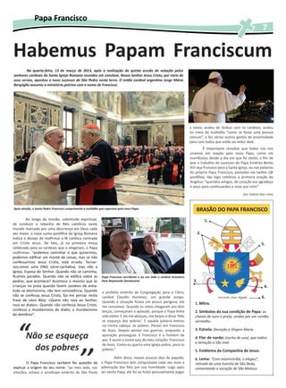 Papa Francisco
                                                                                                                                                                                                                  7


Habemus Papam Franciscum
        Na quarta-feira, 13 de março de 2013, após a realização da quinta sessão de votação pelos
senhores cardeais da Santa Igreja Romana reunidos em conclave, Nosso Senhor Jesus Cristo, por meio de
seus servos, apontou o novo sucessor de São Pedro nesta terra. O então cardeal argentino Jorge Mário
Bergóglio assumiu o ministério petrino com o nome de Francisco.




                                                                                                                                                                  a conta, andou de ônibus com os cardeais, andou
                                                                                                                                                                  no meio da multidão “como se fosse uma pessoa
                                                                                                                                                                  comum”, e fez vários outros gestos de proximidade
                                                                                                                                                                  para com todos que estão ao redor dele.
                                                                                                                                                                          É importante ressaltar que todos nós nos
                                                                                                                                                                  unamos em oração pelo novo Papa, como ele
                                                                                                                                                                  manifestou desde o dia em que foi eleito, a fim de
                                                                                                                                                                  que o trabalho do sucessor do Papa Emérito Bento
                                                                                                                                                                  XVI seja frutuoso para a Santa Igreja, ou nas palavras
                                                                                                                                                                  do próprio Papa Francisco, postadas via twitter (@
                                                                                                                                                                  pontifex), tão logo celebrou a primeira oração do
                                                                                                                                                                  Angelus: “queridos amigos, de coração vos agradeço
                                                                                                                                                                  e peço para continuardes a rezar por mim”.
                                                                                                                                                                                                    (por Gabriel Dias Lima)



Após eleição, o Santo Padre Francisco cumprimenta a multidão que esperava pelo novo Papa.                                                                             BRASÃO DO PAPA FRANCISCO
         Ao longo da missão, sobretudo espiritual,
                                                                                                                         (Foto: Monsenhor Antônio Luiz Catelan)




                                                                                                                                                                              1.
de conduzir o rebanho de fiéis católicos neste
mundo marcado por uma descrença em Deus cada
vez maior, o novo sumo pontífice da Igreja Romana                                                                                                                        2.
indica o desejo de reafirmar a fé católica centrada
em Cristo Jesus. De fato, já na primeira missa                                                                                                                                                                    5.
celebrada para os cardeais que o elegeram, o Papa
reafirmou: “podemos caminhar o que quisermos,
podemos edificar um monte de coisas, mas se não
confessarmos Jesus Cristo, está errado. Tornar-
nos-emos uma ONG sócio-caritativa, mas não a
Igreja, Esposa do Senhor. Quando não se caminha,
ficamos parados. Quando não se edifica sobre as               Papa Francisco sorridente e ao seu lado o cardeal brasileiro
pedras, que acontece? Acontece o mesmo que às                 Dom Raymundo Damasceno                                                                                3.
crianças na praia quando fazem castelos de areia:                                                                                                                                                                   4.
tudo se desmorona, não tem consistência. Quando               e prefeito emérito da Congregação para o Clero,
não se confessa Jesus Cristo, faz-me pensar nesta             cardeal Claudio Hummes, um grande amigo.                                                                                                            6.
frase de Léon Bloy: «Quem não reza ao Senhor,                 Quando a situação ficava um pouco perigosa, ele
reza ao diabo». Quando não confessa Jesus Cristo,                                                                                                                    1. Mitra.
                                                              me consolava. Quando os votos chegaram aos dois
confessa o mundanismo do diabo, o mundanismo                  terços, começaram a aplaudir, porque o Papa tinha                                                      2. Símbolos da sua condição de Papa: as
do demônio”.                                                  sido eleito. E ele me abraçou, me beijou e disse ‘Não                                                  chaves de ouro e prata, unidas por um cordão




  “
                                                              se esqueça dos pobres’. E aquela palavra entrou                                                        vermelho.
                                                              na minha cabeça: os pobres. Pensei em Francisco
                                                              de Assis. Depois pensei nas guerras, enquanto a                                                        3. Estrela: Devoção a Virgem Maria
        Não se esqueça                                        apuração prosseguia. E Francisco é o homem da
                                                              paz. E assim o nome saiu do meu coração: Francisco
                                                                                                                                                                     4. Flor de nardo: (cacho de uva), que indica
                                                                                                                                                                     a devoção a São José.
          dos pobres
                                              ’’
                                                              de Assis. Como eu queria uma Igreja pobre, para os
                                                              pobres.”                                                                                               5. Emblema da Companhia de Jesus.
                                                           Além disso, nesses poucos dias de papado,                                                                 6. Lema: “Com misericórdia, o elegeu”,
        O Papa Francisco também fez questão de o Papa Francisco tem conquistado cada vez mais a                                                                      retirado de uma homilia de São Beda,
explicar a origem do seu nome: “ao meu lado, nas admiração dos fiéis por sua humildade. Logo após                                                                    comentando a vocação de São Mateus.
eleições, estava o arcebispo emérito de São Paulo ser eleito Papa, ele foi ao hotel pessoalmente pagar
 