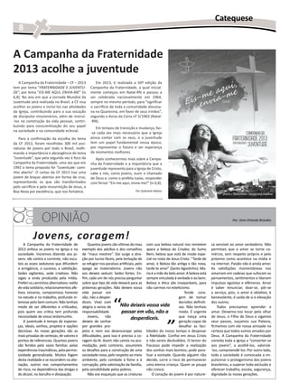 Catequese
   8


A Campanha da Fraternidade
2013 acolhe a juventude
    A Campanha da Fraternidade – CF – 2013            Em 2013, é realizada a 50ª edição da
tem por tema “FRATERNIDADE E JUVENTU-              Campanha da Fraternidade, a qual inicial-
DE”, por lema “EIS-ME AQUI, ENVIA-ME” (Is          mente começou em Natal-RN e passou a
6,8). No ano em que a Jornada Mundial da           ser celebrada nacionalmente em 1964,
Juventude será realizada no Brasil, a CF visa      sempre no mesmo período, para “significar
acolher os jovens e incluí-los nas atividades      o sacrifício de toda a comunidade diocesa-
da Igreja, contribuindo para a sua vocação         na na Quaresma, em favor de seus irmãos”,
de discípulos missionários, além de instruí-       segundo o Aviso da Cúria nº 5/1963 (Natal-
-los na construção da vida pessoal, contri-        -RN).
buindo para conscientização do seu papel
                                                      Em tempos de transição e mudança, faz-
na sociedade e na comunidade eclesial.
                                                   -se cada vez mais necessário que a Igreja
   Para a confirmação da escolha do tema           possa contar com os seus, e a juventude
da CF 2013, foram recolhidas 300 mil assi-         tem um papel fundamental nessa época,
naturas de jovens por todo o Brasil, reafir-       por representar o futuro e ser esperança
mando a importância e abrangência do tema          de momentos melhores.
“Juventude”, que pela segunda vez é foco da           Após conhecermos mais sobre a Campa-
Campanha da Fraternidade, uma vez que em           nha da Fraternidade e a importância que a
1992 o tema proposto foi “Juventude: cami-         juventude representa para a Igreja de Cristo,
nho aberto”. O cartaz da CF 2013 traz uma          cabe a nós, como jovens, ouvir o chamado
jovem de braços abertos em forma de cruz,          de Deus e, como o profeta Isaías, responder
representando os que são transformados             com fervor “Eis-me aqui, envia-me!” (Is 6,8).
pelo sacrifício e pela ressurreição de Jesus, a
Boa Nova por excelência, que nos fortalece.                                     Por Gabriela Matos




                   OPINIÃO                                                                                                                     Por: Dom Orlando Brandes



             Jovens, coragem!
       A Campanha da Fraternidade de              Quantos jovens são vítimas do mau com sua beleza natural nos remetem            za sensível ao amor verdadeiro. Não
   2013 enfoca os jovens na Igreja e na       exemplo dos adultos e dos conselhos apara a beleza do Criador, do Sumo              permitais que o amor se torne co-
   sociedade. Iniciemos dizendo aos jo-       de “maus mestres”. Daí surge a atra- Bem, beleza que está de modo espe-             mércio, sem respeito próprio e pelo
   vens: ide contra a corrente, não escu-     ção por lucros fáceis, pela tentação de cial no rosto de Jesus Cristo. “Tarde de    próximo como acontece na mídia e
   teis as vozes sedutoras que difundem       se refugiar nos paraísos artificiais, pelo amei, ó Beleza tão antiga e tão nova,    na internet. Paixão não é ainda amor.
   a arrogância, o sucesso, a satisfação.     apego ao materialismo. Jovens não tarde te amei” (Santo Agostinho). Ma-             As satisfações momentâneas nos
   Sedes vigilantes, sede criativos. Não      vos deixeis seduzir. Sedes fortes. En- ria é a mãe do belo amor. A beleza está      amarram em cadeias que sufocam os
   sigais a onda produzida pela mídia.        fim, cada um de nós precisa perguntar sempre vinculada à verdade e ao bem.          pensamentos, sentimentos e liberam
   Preferi os caminhos alternativos: estilo   sobre que tipo de vida deixará para as Beleza e ética são inseparáveis, para        impulsos egoístas e efêmeros. Amar
   de vida solidário, relacionamentos afe-    próximas gerações. Não deixeis vossa não cairmos no esteticismo.                    é saber renunciar, doar-se, pôr-se
   tivos sinceros, compromisso honesto        vida passar em                                                    Tende cora-       a serviço, pois, o amor é oblativo, é


                                                                  ‘‘
   no estudo e no trabalho, profundo in-      vão, não a desper-                                             gem de tomar         benevolente, é saída de si e elevação
   teresse pelo bem comum. Não tenhais        diceis. Vivei com                                              decisões definiti-   dos outros.
   medo de ser diferentes e criticados,       alegria o senso de       Não deixeis vossa vida                vas. Não tenhais         Todos precisamos aprender a
   pois quem vos critica tem profunda         responsabilidade.         passar em vão, não a                 medo. É urgente      amar. Deixemo-nos tocar pelo olhar
   necessidade de vosso testemunho.               Jovens,    não                desperdiceis.                que nasça uma        de Jesus, o Filho de Deus e sigamos
       A juventude é tempo de esperan-
   ças, ideais, sonhos, projetos e opções
   decisivas. As novas gerações são as
   mais privadas de certezas, de valores e
                                              deixeis de sonhar
                                              por grandes pro-
                                                                                                     ’’      geração capaz de
                                                                                                             desafiar as faci-
                                              jetos e nem vos desencorajar pelas lidades do nosso tempo e desposar
                                              dificuldades, para isso é preciso a co- a fidelidade. Confiai em Jesus Cristo
                                                                                                                                  seus passos, ouçamos sua Palavra,
                                                                                                                                  firmemos com ele nossa amizade na
                                                                                                                                  certeza que todos somos amados por
                                                                                                                                  Deus. A Campanha da Fraternidade
   pontos de referencias. Quantos jovens      ragem da fé. Assim não caireis na aco- e não sereis desiludidos. O temor do         convida toda a Igreja a “converter-se
   são feridos pelo vazio familiar, pelas     modação, pelo contrario, assumireis fracasso pode impedir a realização              aos jovens”, a acolhê-los, valorizá-
   experiências traumáticas, pela permis-     os desafios para a construção de uma dos sonhos mais bonitos, pode para-            -los, compreendê-los. Por outro lado,
   sividade generalizada. Muitos fogem        sociedade nova, pelo respeito ao meio lisar a vontade. Quando alguém não            toda a sociedade é convocada a im-
   desta realidade e se escondem na alie-     ambiente, pelo combate à fome e à decide, corre o risco de permanecer               pulsionar o protagonismo dos jovens
   nação, outros nos comportamentos           corrupção, pela valorização da família, uma eterna criança. Quem se poupa           brasileiros, a superar toda exclusão e
   de risco, na dependência das drogas e      pela sensibilidade pelos pobres.           não cresce.                              oferecer trabalho, escola, segurança,
   do álcool, no barulho e dissipação.            Não vos esqueçais que as criaturas        O coração do jovem é por nature-      dignidade às novas gerações.
 