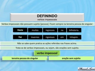 DEFININDO
                                    verbos impessoais
Verbos impessoais não possuem sujeito [pessoa]. Ficam sempre na terceira pessoa do singular:

               Havia          muitos        ingressos       na      bilheteria.

                 Faz         invernos       rigorosos       em       Inhapim.

               Não se sabe quem pratica as ações referidas nas frases acima.
              Trata-se de verbos impessoais, ou sejam, são orações sem sujeito.

                                   verbo impessoal
          terceira pessoa do singular                        oração sem sujeito
 