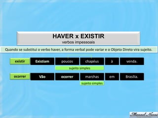 HAVER x EXISTIR
                                    verbos impessoais
Quando se substitui o verbo haver, a forma verbal pode variar e o Objeto Direto vira sujeito.

      existir      Existiam        poucos          chapéus        à         venda.
                                        sujeito simples

     ocorrer         Vão           ocorrer         marchas        em        Brasília.
                                                sujeito simples
 