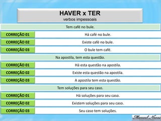HAVER x TER
                  verbos impessoais
                    Tem café no bule.
CORREÇÃO 01                    Há café no bule.
CORREÇÃO 02                   Existe café no bule.
CORREÇÃO 03                    O bule tem café.
              Na apostila, tem esta questão.
CORREÇÃO 01              Há esta questão na apostila.
CORREÇÃO 02             Existe esta questão na apostila.
CORREÇÃO 03              A apostila tem esta questão.
               Tem soluções para seu caso.
CORREÇÃO 01               Há soluções para seu caso.
CORREÇÃO 02             Existem soluções para seu caso.
CORREÇÃO 03                 Seu caso tem soluções.
 