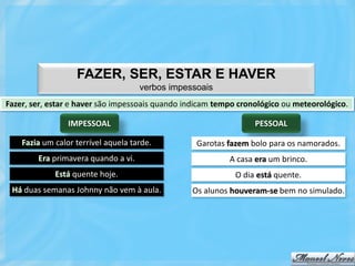 FAZER, SER, ESTAR E HAVER
                                     verbos impessoais
Fazer, ser, estar e haver são impessoais quando indicam tempo cronológico ou meteorológico.

                 IMPESSOAL                                        PESSOAL

    Fazia um calor terrível aquela tarde.         Garotas fazem bolo para os namorados.
        Era primavera quando a vi.                         A casa era um brinco.
             Está quente hoje.                               O dia está quente.
 Há duas semanas Johnny não vem à aula.          Os alunos houveram-se bem no simulado.
 