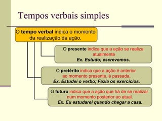 Tempos verbais simples
O tempo verbal indica o momento
da realização da ação.
O presente indica que a ação se realiza
atualmente
Ex. Estudo; escrevemos.
O pretérito indica que a ação é anterior
ao momento presente, é passada.
Ex. Estudei o verbo; Fazia os exercícios.
O futuro indica que a ação que há de se realizar
num momento posterior ao atual.
Ex. Eu estudarei quando chegar a casa.
 