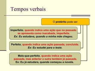 Tempos verbais
O pretérito pode ser:
Imperfeito, quando indica uma ação que no passado
se apresenta como inacabada, imperfeita.
Ex: Eu estudava, quando a minha mãe chegou.
Perfeito, quando indica uma ação passada, concluída.
Ex: Eu estudei para o teste.
Mais-que-perfeito, quando indica uma ação
passada, mas anterior a outra também já passada.
Ex: Eu já estudara, quando começou a novela.
 