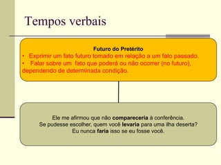 Tempos verbais
Futuro do Pretérito
• Exprimir um fato futuro tomado em relação a um fato passado.
• Falar sobre um fato que poderá ou não ocorrer (no futuro),
dependendo de determinada condição.
Ele me afirmou que não compareceria à conferência.
Se pudesse escolher, quem você levaria para uma ilha deserta?
Eu nunca faria isso se eu fosse você.
 