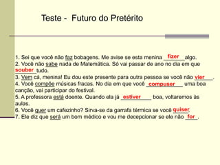 1. Sei que você não faz bobagens. Me avise se esta menina _______algo.
2. Você não sabe nada de Matemática. Só vai passar de ano no dia em que
_______tudo.
3. Vem cá, menina! Eu dou este presente para outra pessoa se você não ______.
4. Você compõe músicas fracas. No dia em que você ____________ uma boa
canção, vai participar do festival.
5. A professora está doente. Quando ela já __________ boa, voltaremos às
aulas.
6. Você quer um cafezinho? Sirva-se da garrafa térmica se você _____.
7. Ele diz que será um bom médico e vou me decepcionar se ele não ____.
Teste - Futuro do Pretérito
fizer
souber
vier
compuser
estiver
quiser
for
 