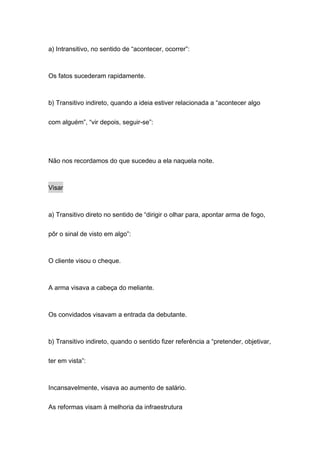 a) Intransitivo, no sentido de “acontecer, ocorrer”:



Os fatos sucederam rapidamente.



b) Transitivo indireto, quando a ideia estiver relacionada a “acontecer algo


com alguém”, “vir depois, seguir-se”:




Não nos recordamos do que sucedeu a ela naquela noite.



Visar



a) Transitivo direto no sentido de “dirigir o olhar para, apontar arma de fogo,

pôr o sinal de visto em algo”:



O cliente visou o cheque.



A arma visava a cabeça do meliante.



Os convidados visavam a entrada da debutante.



b) Transitivo indireto, quando o sentido fizer referência a “pretender, objetivar,

ter em vista”:



Incansavelmente, visava ao aumento de salário.

As reformas visam à melhoria da infraestrutura
 