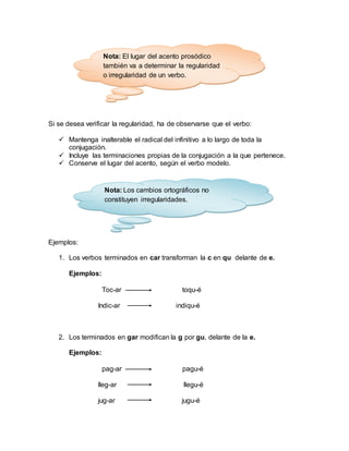 Si se desea verificar la regularidad, ha de observarse que el verbo:
 Mantenga inalterable el radical del infinitivo a lo largo de toda la
conjugación.
 Incluye las terminaciones propias de la conjugación a la que pertenece.
 Conserve el lugar del acento, según el verbo modelo.
Ejemplos:
1. Los verbos terminados en car transforman la c en qu delante de e.
Ejemplos:
Toc-ar toqu-é
Indic-ar indiqu-é
2. Los terminados en gar modifican la g por gu, delante de la e.
Ejemplos:
pag-ar pagu-é
lleg-ar llegu-é
jug-ar jugu-é
Nota: El lugar del acento prosódico
también va a determinar la regularidad
o irregularidad de un verbo.
Nota: Los cambios ortográficos no
constituyen irregularidades.
 