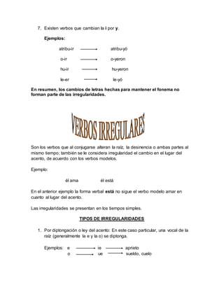 7. Existen verbos que cambian la i por y.
Ejemplos:
atribu-ir atribu-yó
o-ir o-yeron
hu-ir hu-yeron
le-er le-yó
En resumen, los cambios de letras hechas para mantener el fonema no
forman parte de las irregularidades.
Son los verbos que al conjugarse alteran la raíz, la desinencia o ambas partes al
mismo tiempo; también se le considera irregularidad el cambio en el lugar del
acento, de acuerdo con los verbos modelos.
Ejemplo:
él ama él está
En el anterior ejemplo la forma verbal está no sigue el verbo modelo amar en
cuanto al lugar del acento.
Las irregularidades se presentan en los tiempos simples.
TIPOS DE IRREGULARIDADES
1. Por diptongación o ley del acento: En este caso particular, una vocal de la
raíz (generalmente la e y la o) se diptonga.
Ejemplos: e ie aprieto
o ue sueldo, cuelo
 