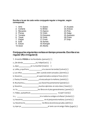 Escriba a la par de cada verbo conjugado regular o irregular, según
corresponda.
1. Amó
2. Cantaría
3. Recuerdo
4. Piensa
5. Tomaba
6. Toqué
7. Pagué
8. Está
9. Estuvo
10.Gocé
11.Quiero
12.Mintió
13.Oyeron
14.Vistió
15.Estuviera
16.Visitó
17.Crucé
18.Aprieto
19.Averigüé
20.Aliento
21.Acuesto
22.Anduvo
23.Pido
24.Salgo
25.Aparezco
26.Pudre
27.Exijo
Conjuguelos siguientes verbosen tiempo presente.Escriba sies
regular (R) o irregular(I)
1. Ernestito PIENSA en lasNavidades. (pensar):( I )
2. ¿De dónde______________tú, Felipe?(ser): ( )
3. ¿Qué _____________en tumochila? (traer):( )
4. Lolita, ¿a qué hora ______________a tu casa en las tardes?(volver):( )
5. Los niños ________________bien cuando estáncansados. (dormir):( )
6. Nosotros________________al supermercado a comprar fruta. (ir): ( )
7. Paulay Ernestito ____________a la escuela por la mañana. (asistir):( )
8. Muchachos,¿_______________sus llavesfrecuentemente? (perder):( )
9. Nosotros__________________muchos ejercicios en esta clase. ( hacer): ( )
10. Yo ______________________los libros en el piso generalmente. ( poner):( )
11. Felipe, ¿quépelícula _____________________________ tú ayer? (ver):()
12. ¿ _________________________tú a todostus amigos a la fiesta? (invitar):( )
13. Nosotros_______________________ en el parqueesta mañana. (correr):( )
14. Nosotrosno__________________ los libros duranteesa prueba. (abrir):( )
15. Ayer yo _____________________________al tenis con mi amigo Pablo.(jugar):( )
 
