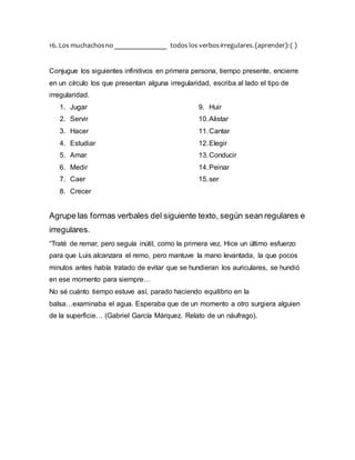 16. Los muchachosno _______________ todos los verbosirregulares.(aprender):( )
Conjugue los siguientes infinitivos en primera persona, tiempo presente, encierre
en un círculo los que presentan alguna irregularidad, escriba al lado el tipo de
irregularidad.
1. Jugar
2. Servir
3. Hacer
4. Estudiar
5. Amar
6. Medir
7. Caer
8. Crecer
9. Huir
10.Alistar
11.Cantar
12.Elegir
13.Conducir
14.Peinar
15.ser
Agrupe las formas verbales del siguiente texto, según sean regulares e
irregulares.
“Traté de remar, pero seguía inútil, como la primera vez. Hice un último esfuerzo
para que Luis alcanzara el remo, pero mantuve la mano levantada, la que pocos
minutos antes había tratado de evitar que se hundieran los auriculares, se hundió
en ese momento para siempre…
No sé cuánto tiempo estuve así, parado haciendo equilibrio en la
balsa…examinaba el agua. Esperaba que de un momento a otro surgiera alguien
de la superficie… (Gabriel García Márquez. Relato de un náufrago).
 