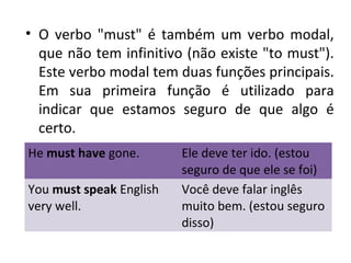• O verbo "must" é também um verbo modal,
que não tem infinitivo (não existe "to must").
Este verbo modal tem duas funções principais.
Em sua primeira função é utilizado para
indicar que estamos seguro de que algo é
certo.
He must have gone. Ele deve ter ido. (estou
seguro de que ele se foi)
You must speak English
very well.
Você deve falar inglês
muito bem. (estou seguro
disso)
 