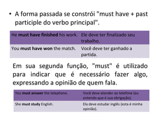 • A forma passada se constrói "must have + past
participle do verbo principal".
He must have finished his work. Ele deve ter finalizado seu
trabalho.
You must have won the match. Você deve ter ganhado a
partida.
Em sua segunda função, "must" é utilizado
para indicar que é necessário fazer algo,
expressando a opinião de quem fala.
You must answer the telephone. Você deve atender ao telefone (eu
entendo que é sua obrigação).
She must study English. Ela deve estudar inglês (esta é minha
opinião).
 