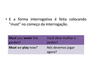 • E a forma interrogativa é feita colocando
"must" no começo da interrogação.
Must you water the
garden?
Você deve molhar o
jardim?
Must we play now? Nós devemos jogar
agora?
 