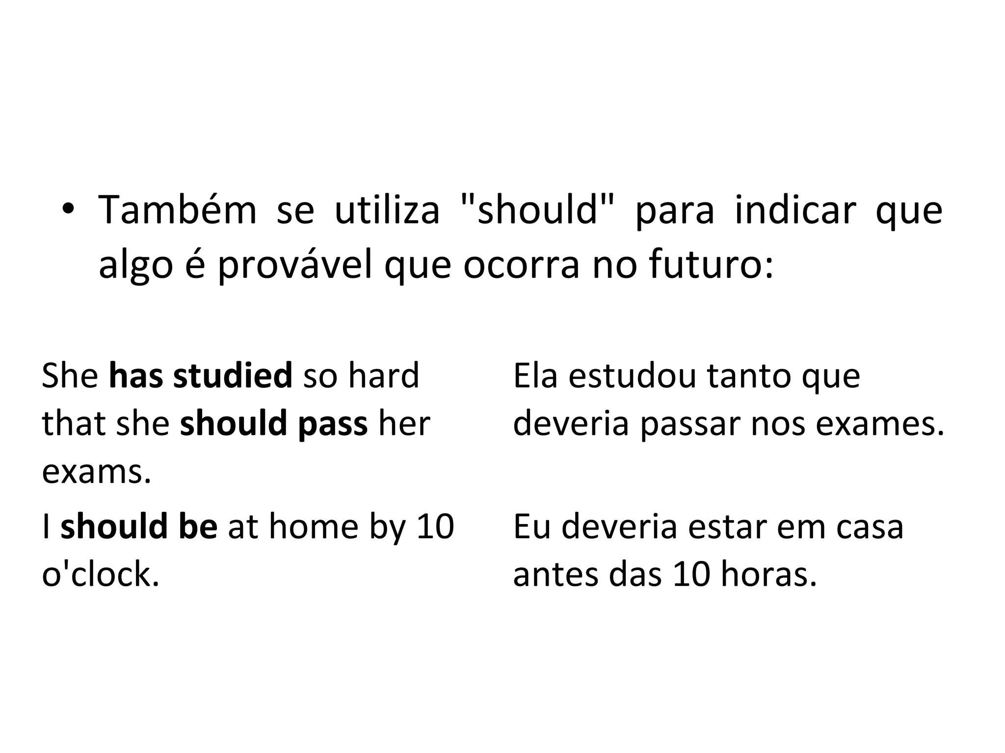 • Também se utiliza "should" para indicar que
algo é provável que ocorra no futuro:
She has studied so hard
that she should pass her
exams.
Ela estudou tanto que
deveria passar nos exames.
I should be at home by 10
o'clock.
Eu deveria estar em casa
antes das 10 horas.
