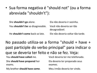 • Sua forma negativa é "should not" (ou a forma
abreviada "shouldn't"):
She shouldn't go alone. Ela não deveria ir sozinha.
You shouldn't be so disagreeable. Você não deveria ser tão
desagradável.
He shouldn't come back so late. Ele não deveria voltar tão tarde.
No passado utiliza-se a forma "should + have +
past participle do verbo principal" para indicar o
que se deveria ter feito e não se fez. Veja:
You should have called me. Você deveria ter me telefonado.
She should have prepared her
exams.
Ela deveria ter preparado seus
exames.
My brother should have come. Meu irmão deveria ter vindo.
 