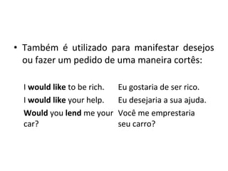 • Também é utilizado para manifestar desejos
ou fazer um pedido de uma maneira cortês:
I would like to be rich. Eu gostaria de ser rico.
I would like your help. Eu desejaria a sua ajuda.
Would you lend me your
car?
Você me emprestaria
seu carro?
 