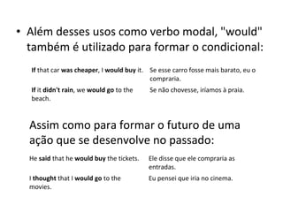 • Além desses usos como verbo modal, "would"
também é utilizado para formar o condicional:
If that car was cheaper, I would buy it. Se esse carro fosse mais barato, eu o
compraria.
If it didn't rain, we would go to the
beach.
Se não chovesse, iríamos à praia.
Assim como para formar o futuro de uma
ação que se desenvolve no passado:
He said that he would buy the tickets. Ele disse que ele compraria as
entradas.
I thought that I would go to the
movies.
Eu pensei que iria no cinema.
 