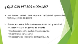 ¿ QUÉ SON VERBOS MODALES?


Son verbos usados para expresar modalidad (probabilidad,
habilidad, permiso, obligación)



Presentan ciertos defectos en cuanto a su uso gramatical:


Carecen de la S en 3ra persona del presente.



Funcionan como verbo auxiliar al hacer preguntas



No cambian de tiempo verbal



No se separan de otros verbos con la partícula TO

 