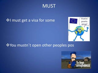 MUST
I must get a visa for some
You mustn´t open other peoples pos
 