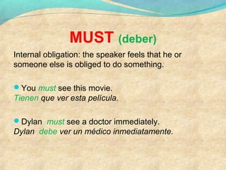 MUST (deber)
Internal obligation: the speaker feels that he or
someone else is obliged to do something.
You must see this movie.
Tienen que ver esta película.
Dylan must see a doctor immediately.
Dylan debe ver un médico inmediatamente.
 