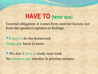 HAVE TO (tener que)
External obligation: it comes from external factors, not
from the speaker’s opinion or feelings.
I have to do the homework
Tengo que hacer la tarea
We don´t have to study next week
No tenemos que estudiar la próxima semana
 