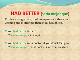 HAD BETTER (sería mejor que)
To give strong advice, it often expresses a threat or
warning and is stronger than should/ought to.
You had better be here
Será mejor que estes aquí
You had better see a doctor, if you don´t feel good
Será mejor que veas al doctor, si no te sientes bien
 