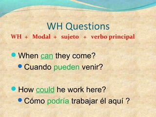 WH Questions
WH + Modal + sujeto + verbo principal
When can they come?
Cuando pueden venir?
How could he work here?
Cómo podría trabajar él aquí ?
 