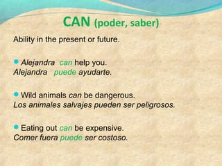 CAN (poder, saber)
Ability in the present or future.
Alejandra can help you.
Alejandra puede ayudarte.
Wild animals can be dangerous.
Los animales salvajes pueden ser peligrosos.
Eating out can be expensive.
Comer fuera puede ser costoso.
 