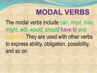 The modal verbs include can, must, may,
might, will, would, should have to and
ought to. They are used with other verbs
to express ability, obligation, possibility,
and so on.
 