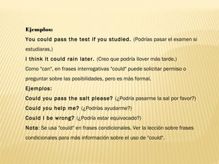 Ejemplos:
You could pass the test if you studied. (Podrías pasar el examen si
estudiaras.)
I think it could rain later. (Creo que podría llover más tarde.)
Como "can", en frases interrogativas "could" puede solicitar permiso o
preguntar sobre las posibilidades, pero es más formal.
Ejemplos:
Could you pass the salt please? (¿Podría pasarme la sal por favor?)
Could you help me? (¿Podrías ayudarme?)
Could I be wrong? (¿Podría estar equivocado?)
Nota: Se usa "could" en frases condicionales. Ver la lección sobre frases
condicionales para más información sobre el uso de "could".
 