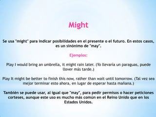Might
Se usa "might" para indicar posibilidades en el presente o el futuro. En estos casos,
es un sinónimo de "may".
Ejemplos:
Play I would bring an umbrella, it might rain later. (Yo llevaría un paraguas, puede
llover más tarde.)
Play It might be better to finish this now, rather than wait until tomorrow. (Tal vez sea
mejor terminar esto ahora, en lugar de esperar hasta mañana.)
También se puede usar, al igual que "may", para pedir permisos o hacer peticiones
corteses, aunque este uso es mucho más común en el Reino Unido que en los
Estados Unidos.
 