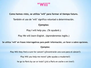 “Will”
Como hemos visto, se utiliza "will" para formar el tiempo futuro.
También el uso de "will" significa voluntad o determinación.
Ejemplos:
Play I will help you. (Te ayudaré.)
Play We will learn English. (Aprenderemos inglés.)
Se utiliza "will" en frases interrogativas para pedir información, un favor o sobre opciones.
Ejemplos:
Play Will they find a cure for cancer? (¿Encontrarán una cura para el cáncer?)
Play Will you help me move? (¿Me ayudas a mudarme?)
he go to Paris by car or train? (¿Irá a París en coche o en tren?)
 